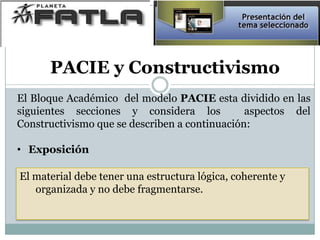 PACIE y Constructivismo
El Bloque Académico del modelo PACIE esta dividido en las
siguientes secciones y considera los aspectos del
Constructivismo que se describen a continuación:
• Exposición
El material debe tener una estructura lógica, coherente y
organizada y no debe fragmentarse.
 