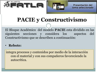 El Bloque Académico del modelo PACIE esta dividido en las
siguientes secciones y considera los aspectos del
Constructivismo que se describen a continuación:
• Rebote:
integra procesos y contenidos por medio de la interacción
con el material y con sus compañeros favoreciendo la
autocrítica.
PACIE y Constructivismo
 