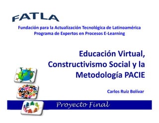 Fundación para la Actualización Tecnológica de Latinoamérica
       Programa de Expertos en Procesos E-Learning



                      Educación Virtual,
              Constructivismo Social y la
                     Metodología PACIE
                                           Carlos Ruiz Bolívar

                  Proyecto Final
 