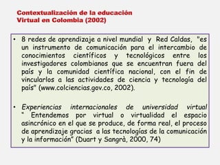 • 8 redes de aprendizaje a nivel mundial y Red Caldas, "es 
un instrumento de comunicación para el intercambio de 
conocimientos científicos y tecnológicos entre los 
investigadores colombianos que se encuentran fuera del 
país y la comunidad científica nacional, con el fin de 
vincularlos a las actividades de ciencia y tecnología del 
país" (www.colciencias.gov.co, 2002). 
• Experiencias internacionales de universidad virtual 
“ Entendemos por virtual o virtualidad el espacio 
asincrónico en el que se produce, de forma real, el proceso 
de aprendizaje gracias a las tecnologías de la comunicación 
y la información” (Duart y Sangrà, 2000, 74) 
 