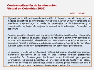 CONCLUSIONES 
• Algunas universidades colombianas están trabajando en el desarrollo de 
modelos educativos de Universidad Virtual que incluyen un nuevo paradigma de 
enseñanza - aprendizaje, a través de tecnologías de la información y la 
comunicación, en busca de mejorar la calidad de la educación y/o ampliar la 
cobertura 
• Son muy pocas las alianzas que hay entre instituciones en Colombia, el concepto 
en el que se apoyan es diverso, algunos se reducen a suministrar servicios de 
internet a la comunidad universitaria, en otros consiste en ofrecer cursos de 
educación formal, a distancia o educación continuada a través de la red, otras 
publican cursos en la web, complementados con actividades presenciales. 
• La gran mayoría de las instituciones realizan sus propios diseños para publicar 
materiales educativos en la web y unas cuantas utilizan plataformas 
comerciales. En términos generales la web se está utilizando para publicar 
información, los cursos presentan un alto contenido de texto y es escaso 
encontrar entornos de aprendizaje donde el alumno pueda interactuar con el 
conocimiento, producir nuevos conocimientos o experimentar 
 