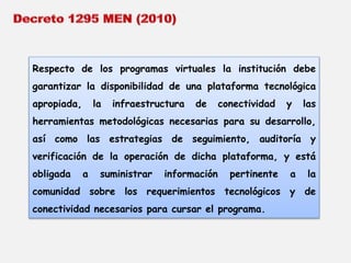 Respecto de los programas virtuales la institución debe 
garantizar la disponibilidad de una plataforma tecnológica 
apropiada, la infraestructura de conectividad y las 
herramientas metodológicas necesarias para su desarrollo, 
así como las estrategias de seguimiento, auditoría y 
verificación de la operación de dicha plataforma, y está 
obligada a suministrar información pertinente a la 
comunidad sobre los requerimientos tecnológicos y de 
conectividad necesarios para cursar el programa. 
 