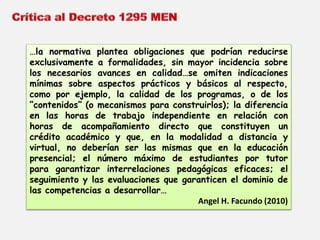 …la normativa plantea obligaciones que podrían reducirse 
exclusivamente a formalidades, sin mayor incidencia sobre 
los necesarios avances en calidad…se omiten indicaciones 
mínimas sobre aspectos prácticos y básicos al respecto, 
como por ejemplo, la calidad de los programas, o de los 
“contenidos” (o mecanismos para construirlos); la diferencia 
en las horas de trabajo independiente en relación con 
horas de acompañamiento directo que constituyen un 
crédito académico y que, en la modalidad a distancia y 
virtual, no deberían ser las mismas que en la educación 
presencial; el número máximo de estudiantes por tutor 
para garantizar interrelaciones pedagógicas eficaces; el 
seguimiento y las evaluaciones que garanticen el dominio de 
las competencias a desarrollar… 
Angel H. Facundo (2010) 
 