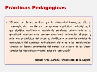 • “El reto del futuro está en que la universidad innove, no sólo su 
tecnología, sino también sus concepciones y prácticas pedagógicas, lo 
que significa modificar el modelo de enseñanza universitaria en su 
globalidad. Abordar este proceso significará reformular el papel y 
prácticas pedagógicas del docente, planificar y desarrollar modelos de 
aprendizaje del alumnado radicalmente distintos a los tradicionales, 
cambiar las formas organizadas del tiempo y el espacio de las clases, 
cambiar las modalidades y estrategias de tutorización” 
Manuel Area Moreira (universidad de la Laguna) 
 