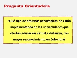 ¿Qué tipo de prácticas pedagógicas, se están 
implementando en las universidades que 
ofertan educación virtual a distancia, con 
mayor reconocimiento en Colombia? 
 