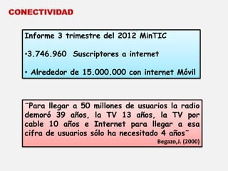 Informe 3 trimestre del 2012 MinTIC 
•3.746.960 Suscriptores a internet 
• Alrededor de 15.000.000 con internet Móvil 
¨Para llegar a 50 millones de usuarios la radio 
demoró 39 años, la TV 13 años, la TV por 
cable 10 años e Internet para llegar a esa 
cifra de usuarios sólo ha necesitado 4 años¨ 
Begazo,J. (2000) 
 