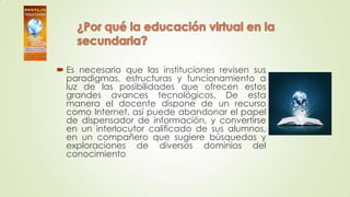  Es necesario que las instituciones revisen sus
paradigmas, estructuras y funcionamiento a
luz de las posibilidades que ofrecen estos
grandes avances tecnológicos. De esta
manera el docente dispone de un recurso
como Internet, así puede abandonar el papel
de dispensador de información, y convertirse
en un interlocutor calificado de sus alumnos,
en un compañero que sugiere búsquedas y
exploraciones de diversos dominios del
conocimiento
 