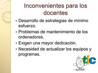 Inconvenientes para los
           docentes
 Desarrollo de estrategias de mínimo
  esfuerzo.
 Problemas de mantenimiento de los
  ordenadores.
 Exigen una mayor dedicación.
 Necesidad de actualizar los equipos y
  programas.
 