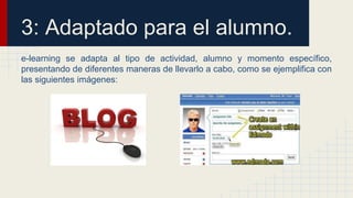 3: Adaptado para el alumno. 
e-learning se adapta al tipo de actividad, alumno y momento específico, 
presentando de diferentes maneras de llevarlo a cabo, como se ejemplifica con 
las siguientes imágenes: 
