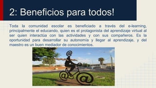 2: Beneficios para todos! 
Toda la comunidad escolar es beneficiado a través del e-learning, 
principalmente el educando, quien es el protagonista del aprendizaje virtual al 
ser quien interactúa con las actividades y con sus compañeros. Es la 
oportunidad para desarrollar su autonomía y llegar al aprendizaje, y del 
maestro es un buen mediador de conocimientos. 
 