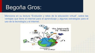 Begoña Gros: 
Menciona en su lectura “Evolución y retos de la educación virtual”, sobre las 
ventajas que tiene el internet para el aprendizaje y algunas estrategias para el 
uso de la tecnología y el internet. 
 