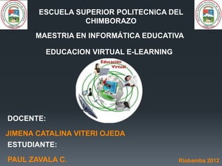 ESCUELA SUPERIOR POLITECNICA DEL
                 CHIMBORAZO
       MAESTRIA EN INFORMÁTICA EDUCATIVA

         EDUCACION VIRTUAL E-LEARNING




DOCENTE:

JIMENA CATALINA VITERI OJEDA
ESTUDIANTE:

PAUL ZAVALA C.                          Riobamba 2012
 