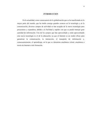 4
INTRODUCCION
En la actualidad, como consecuencia de la globalización que se ha manifestado en la
mayor parte del mundo, que ha traído consigo grandes avances en la tecnología y en la
comunicación, diversos campos de actividad se han acogido de la nueva tecnología para
proyectarse y expandirse, debido a la facilidad y rapidez con que se puede manejar gran
cantidad de información. Uno de los campos que han aprovechado y están aprovechando
esta nueva tecnología es el de la educación, ya que el Internet es un medio eficaz para
garantizar la comunicación, la interacción, el transporte de información y,
consecuentemente, el aprendizaje, en lo que se denomina enseñanza virtual, enseñanza a
través de Internet o tele formación.
 