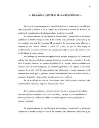 5
2. EDUCACIÓN VIRTUAL VS EDUCACIÓN PRESENCIAL
Este tipo de entornos persigue el aprendizaje sin que se produzca una coincidencia
entre estudiante y profesor ni en el espacio ni en el tiempo y asumen las funciones de
contexto de aprendizaje que el aula desarrolla en el entorno presencial.
La incorporación de las tecnologías de información y comunicación en el ámbito
académico ha traído consigo no sólo el dar soporte a las actividades curriculares y de
investigación, sino que ha propiciado el intercambio de información entre alumnos y
docentes de una manera dinámica a través de la Red, lo que ha dado origen al
establecimiento de nuevos ambientes de aprendizaje basado en el uso de Internet como
medio difusor de conocimientos.
Este enfoque de educación incorpora nuevos modelos pedagógicos de conducir el
aula de clase para convertirla en un campo abierto de conocimientos en donde el docente
debe desarrollar funciones de liderazgo al plantear ideas, teorías y métodos colaborativos
virtuales a fin de mejorar el proceso de enseñanza aprendizaje. Por su parte el estudiante
requiere de un alto nivel de responsabilidad para administrar el tiempo necesario en el
desarrollo del curso, por lo que debe mostrar eficaciapersonal, practicar buenos hábitos y
estrategias de estudio, y disposición a aprender en un nuevo ambiente.
En la actualidad decenas de instituciones tanto públicas como privadas están
desarrollando y ofreciendo programas de educación virtual
En la educación a distancia y con este tipo de entornos se persigue el aprendizaje
sin que se produzca una coincidencia entre estudiante y profesor ni en el espacio ni en el
tiempo y asumen las funciones de contexto de aprendizaje que el aula desarrolla en el
entorno presencial.
La incorporación de las tecnologías de información y comunicación en el ámbito
académico ha traído consigo no sólo el dar soporte a las actividades curriculares y de
 