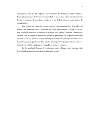 6
investigación, sino que ha propiciado el intercambio de información entre alumnos y
docentesde una manera dinámica a través de la Red, lo que ha dado origen al establecimiento
de nuevos ambientes de aprendizaje basado en el uso de Internet como medio difusor de
conocimientos.
Este enfoque de educación incorpora nuevos modelos pedagógicos de conducir el
aula de clase para convertirla en un campo abierto de conocimientos en donde el docente
debe desarrollar funciones de liderazgo al plantear ideas, teorías y métodos colaborativos
virtuales a fin de mejorar el proceso de enseñanza aprendizaje. Por su parte el estudiante
requiere de un alto nivel de responsabilidad para administrar el tiempo necesario en el
desarrollo del curso, por lo que debe mostrar eficaciapersonal, practicar buenos hábitos y
estrategias de estudio, y disposición a aprender en un nuevo ambiente.
En la actualidad decenas de instituciones tanto públicas como privadas están
desarrollando y ofreciendo programas de educación virtual
 