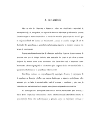 7
3. COCLUSIONES
Hoy en día, la Educación a Distancia, cubre una significativa necesidad de
autoaprendizaje, de autogestión, de superar las barreras del tiempo y del espacio, y como
corolario lograr la democratización de la educación Podemos apreciar en este modelo que
la responsabilidad del alumno es fundamental. Aunque el docente cumple el rol de
facilitador del aprendizaje, el aprendiz tiene la tarea de organizar su tiempo y tomar un alto
grado de compromiso.
Las características de este tipo de educación posibilitan el acceso al conocimiento de
personas que, por su tiempo limitado para presenciar las clases o por vivir en zonas
alejadas, no pueden asistir a una institución. Pero observamos que se requieren ciertas
habilidades y técnicas por parte de los alumnos para adaptarse a este tipo de enseñanza, ya
que estamos hablando de un aprendizaje independiente.
Por último podemos ver cómo el desarrollo tecnológico favorece el crecimiento de
la enseñanza a distancia e influye de manera decisiva en su alcance, posibilitando a los
alumnos por un lado, la comunicación vertical profesor – estudiante y por otro, la
comunicación horizontal entre los propios participantes del proceso de formación.
La tecnología está proveyendo cada día de nuevas posibilidades para acceder, a
través de los sistemas de comunicación, a nueva información que debería transformarse en
conocimiento. Para esto la globalización se presenta como un fenómeno complejo y
 