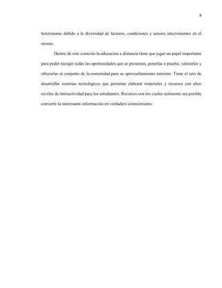 8
heterónomo debido a la diversidad de factores, condiciones y actores intervinientes en el
mismo.
Dentro de este contexto la educación a distancia tiene que jugar un papel importante
para poder recoger todas las oportunidades que se presenten, ponerlas a prueba, valorarlas y
ofrecerlas al conjunto de la comunidad para su aprovechamiento máximo. Tiene el reto de
desarrollar sistemas tecnológicos que permitan elaborar materiales y recursos con altos
niveles de interactividad para los estudiantes. Recursos con los cuales realmente sea posible
convertir la interesante información en verdadero conocimiento.
 
