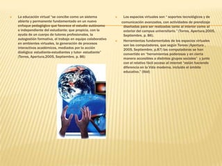La educación virtual “se concibe como un sistema abierto y permanente fundamentado en un nuevo enfoque pedagógico que favorece el estudio autónomo e independiente del estudiante; que propicia, con la ayuda de un cuerpo de tutores profesionales, la autogestión formativa, el trabajo en equipo colaborativo en ambientes virtuales, la generación de procesos interactivos académicos, mediados por la acción dialógica: estudiante-estudiantes y tutor- estudiante” (Torres, Apertura,2005, Septiembre, p. 86)Los espacios virtuales son “ soportes tecnológicos y de       comunicación avanzados, con actividades de prendizaje diseñadas para ser realizadas tanto al interior como al exterior del campus universitario.” (Torres, Apertura,2005, Septiembre, p. 86).Herramientas fundamentales de los espacios virtuales   son las computadores, que según Torees (Apertura , 2005, Septiembre, p.87) las computadoras se han convertido en “herramientas poderosas y en cierta manera accesibles a distintos grupos sociales”  y junto con el relativo fácil acceso al internet “están haciendo diferencia en la Vida moderna, incluido el ámbito educativo.” (Ibid)