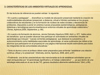 3. CARACTERÍSTICAS DE LOS AMBIENTES VIRTUALES DE APRENDIZAJE.En las lecturas de referencia se pueden extraer  lo siguiente: En cuanto a pedagogía“ … diversificar su modelo de educación presencial mediante la creación de multimodalidadeseducativas (presencial, a distancia, virtual e híbrida) centradas en los grupos colaborativos de estudiantes y en la formación de núcleos de redes sociales y electrónicas de profesores, dispuestos a poner en práctica nuevas propuestas epistemológicas, pedagógicas, didácticas y tecnológicas para la enseñanza en entornos virtuales de aprendizaje colaborativo.” (Torres, Apertura,2005, Septiembre, p. 89).