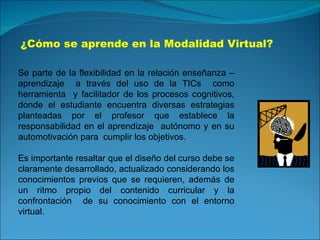 ¿Cómo se aprende en la Modalidad Virtual? Se parte de la flexibilidad en la relación enseñanza – aprendizaje  a través del uso de la TICs  como herramienta  y facilitador de los procesos cognitivos, donde el estudiante encuentra diversas estrategias planteadas por el profesor que establece la responsabilidad en el aprendizaje  autónomo y en su automotivación para  cumplir los objetivos. Es importante resaltar que el diseño del curso debe se claramente desarrollado, actualizado considerando los conocimientos previos que se requieren, además de un ritmo propio del contenido curricular y la confrontación  de su conocimiento con el entorno virtual. 