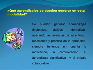 ¿Qué aprendizajes se pueden generar en esta modalidad? Se pueden generar aprendizajes dinámicos, activos, interactivos, aplicando las vivencias de su entorno, reflexiones y práctica de lo aprendido, siempre teniendo en cuenta la motivación, la comunicación, el aprendizaje significativo  y el trabajo colaborativo. 