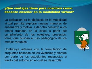 ¿Qué ventajas tiene para nosotros como docente enseñar en la modalidad virtual? La aplicación de la didáctica en la modalidad virtual permite explorar nuevas maneras de enseñanza y motiva  a dar otro contexto a los temas tratados en la clase a partir del cumplimiento de los objetivos, proyectos, foros, que buscan el uso pedagógico de los medios virtuales. Contribuye además con la formulación de preguntas basadas en las vivencias y plantea por parte de los estudiantes respuestas a través del entorno en el cual se desarrolle.  