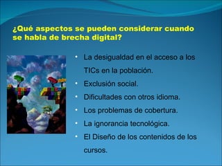 ¿Qué aspectos se pueden considerar cuando se habla de brecha digital? La desigualdad en el acceso a los TICs en la población. Exclusión social. Dificultades con otros idioma. Los problemas de cobertura. La ignorancia tecnológica. El Diseño de los contenidos de los cursos. 