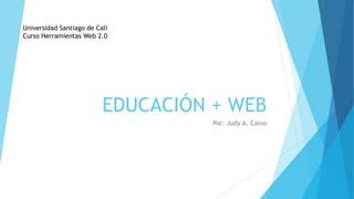EDUCACIÓN + WEB
Por: Judy A. Calvo
Universidad Santiago de Cali
Curso Herramientas Web 2.0
 