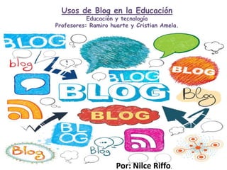 Usos de Blog en la Educación
Educación y tecnología
Profesores: Ramiro huarte y Cristian Amela.
Por: Nilce Riffo.
 