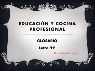 EDUCACIÓN Y COCINA
PROFESIONAL
GLOSARIO
Letra ‘H’
María Silvana Toro Gaviria
 