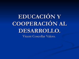 EDUCACIÓN Y COOPERACIÓN AL DESARROLLO. Vicent Coscollar Valero.  