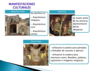 MANIFESTACIONES
CULTURALES
Se clasificó en:
- Arquitectura
religiosa.
- Arquitectura
civil.
- Arquitectura
militar
ARQUITECTURA
La mayor parte
de las pinturas
representaron
temas
religiosos
PINTURA
- Utilizaron la piedra para portadas
y fachadas de casonas e iglesias.
- Utilizaron la madera para
interiores como: Retablos, púlpitos,
cajonerías e imágenes religiosas
ESCULTURA
 