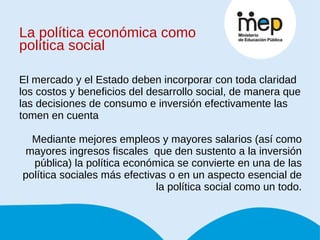La política económica como política social El mercado y el Estado deben incorporar con toda claridad los costos y beneficios del desarrollo social, de manera que las decisiones de consumo e inversión efectivamente las tomen en cuenta Mediante mejores empleos y mayores salarios (así como mayores ingresos fiscales  que den sustento a la inversión pública) la política económica se convierte en una de las política sociales más efectivas o en un aspecto esencial de la política social como un todo. 