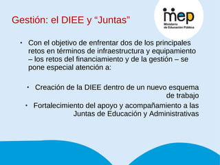 Gestión: el DIEE y “Juntas” Con el objetivo de enfrentar dos de los principales retos en términos de infraestructura y equipamiento – los retos del financiamiento y de la gestión – se pone especial atención a: Creación de la DIEE dentro de un nuevo esquema de trabajo Fortalecimiento del apoyo y acompañamiento a las Juntas de Educación y Administrativas 