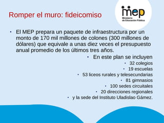 Romper el muro: fideicomiso El MEP prepara un paquete de infraestructura por un monto de 170 mil millones de colones (300 millones de dólares) que equivale a unas diez veces el presupuesto anual promedio de los últimos tres años. En este plan se incluyen  32 colegios  19 escuelas  53 liceos rurales y telesecundarias  81 gimnasios  100 sedes circuitales  20 direcciones regionales  y la sede del Instituto Uladislao Gámez.  