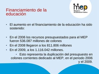 Financiamiento de la educación El aumento en el financiamiento de la educación ha sido sostenido: En el 2006 los recursos presupuestados para el MEP fueron 536.087 millones de colones  En el 2008 llegaron a los 811.806 millones  En el 2009, a los 1.116.042 millones.  Esto representa la duplicación del presupuesto en colones corrientes dedicado al MEP, en el periodo 2006 y el 2009. 
