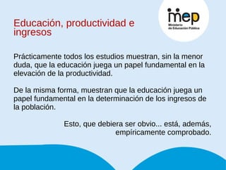 Educación, productividad e ingresos Prácticamente todos los estudios muestran, sin la menor duda, que la educación juega un papel fundamental en la elevación de la productividad. De la misma forma, muestran que la educación juega un papel fundamental en la determinación de los ingresos de la población. Esto, que debiera ser obvio... está, además, empíricamente comprobado. 