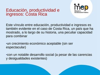 Educación, productividad e ingresos: Costa Rica Este vínculo entre educación, productividad e ingresos es también evidente en el caso de Costa Rica, un país que ha mostrado, a lo largo de su historia, una peculiar capacidad para combinar  un crecimiento económico aceptable (sin ser espectacular)  con un notable desarrollo social (a pesar de las carencias y desigualdades existentes) 