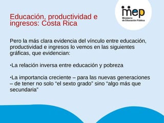 Educación, productividad e ingresos: Costa Rica Pero la más clara evidencia del vínculo entre educación, productividad e ingresos lo vemos en las siguientes gráficas, que evidencian: La relación inversa entre educación y pobreza La importancia creciente – para las nuevas generaciones – de tener no solo “el sexto grado” sino “algo más que secundaria” 