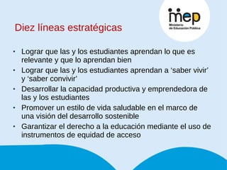 Diez líneas estratégicas Lograr que las y los estudiantes aprendan lo que es relevante y que lo aprendan bien Lograr que las y los estudiantes aprendan a ‘saber vivir’ y ‘saber convivir’ Desarrollar la capacidad productiva y emprendedora de las y los estudiantes Promover un estilo de vida saludable en el marco de una visión del desarrollo sostenible Garantizar el derecho a la educación mediante el uso de instrumentos de equidad de acceso 