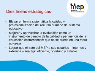 Diez líneas estratégicas Elevar en forma sistemática la calidad y profesionalización del recurso humano del sistema educativo Mejorar y aprovechar la evaluación como un instrumento de cambio de la calidad y pertinencia de la educación costarricense: que no se quede en una mera  autopsia Lograr que el trato del MEP a sus usuarios – internos y externos – sea ágil, eficiente, oportuno y amable 