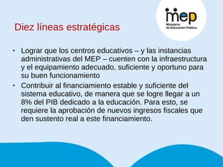 Diez líneas estratégicas Lograr que los centros educativos – y las instancias administrativas del MEP – cuenten con la infraestructura y el equipamiento adecuado, suficiente y oportuno para su buen funcionamiento Contribuir al financiamiento estable y suficiente del sistema educativo, de manera que se logre llegar a un 8% del PIB dedicado a la educación. Para esto, se requiere la aprobación de nuevos ingresos fiscales que den sustento real a este financiamiento. 