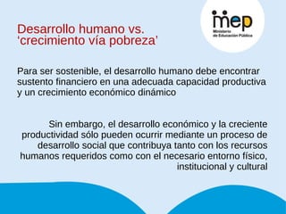 Desarrollo humano vs. ‘crecimiento vía pobreza’ Para ser sostenible, el desarrollo humano debe encontrar sustento financiero en una adecuada capacidad productiva y un crecimiento económico dinámico Sin embargo, el desarrollo económico y la creciente productividad sólo pueden ocurrir mediante un proceso de desarrollo social que contribuya tanto con los recursos humanos requeridos como con el necesario entorno físico, institucional y cultural 