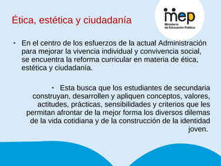 Ética, estética y ciudadanía En el centro de los esfuerzos de la actual Administración para mejorar la vivencia individual y convivencia social, se encuentra la reforma curricular en materia de ética, estética y ciudadanía. Esta busca que los estudiantes de secundaria construyan, desarrollen y apliquen conceptos, valores, actitudes, prácticas, sensibilidades y criterios que les permitan afrontar de la mejor forma los diversos dilemas de la vida cotidiana y de la construcción de la identidad joven.  