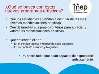 ¿Qué se busca con estos nuevos programas artísticos? Que los estudiantes aprendan a disfrutar de las más diversas manifestaciones artísticas Que desarrollen sus propios criterios para apreciar y valorar las manifestaciones artísticas Que entiendan el arte: En el sentido técnico y teórico de cada disciplina En su contexto histórico y biográfico Y, sobre todo, que sean capaces de expresarse artísticamente 