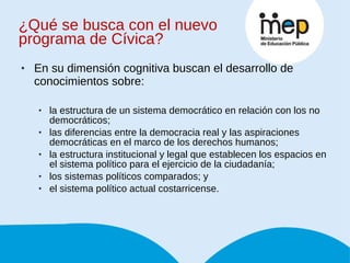 ¿Qué se busca con el nuevo programa de Cívica? En su dimensión cognitiva buscan el desarrollo de conocimientos sobre:  la estructura de un sistema democrático en relación con los no democráticos;  las diferencias entre la democracia real y las aspiraciones democráticas en el marco de los derechos humanos;  la estructura institucional y legal que establecen los espacios en el sistema político para el ejercicio de la ciudadanía;  los sistemas políticos comparados; y  el sistema político actual costarricense. 