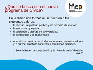 ¿Qué se busca con el nuevo programa de Cívica? En la dimensión formativa, se orientan a los siguientes valores:  la libertad, la igualdad política y los derechos humanos;  la solidaridad y equidad;  la tolerancia y disfrute de la diversidad;  la democracia y la cooperación.  Además se propician actitudes coherentes con estos valores y, a su vez, prácticas coherentes con dichas actitudes. Se enfatiza en la comprensión y la vivencia de la ‘identidad joven’. 