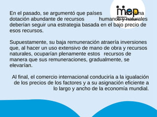 En el pasado, se argumentó que países    con una dotación abundante de recursos  humanos y naturales deberían seguir una estrategia basada en el bajo precio de esos recursos. Supuestamente, su baja remuneración atraería inversiones que, al hacer un uso extensivo de mano de obra y recursos naturales, ocuparían plenamente estos recursos de manera que sus remuneraciones, gradualmente, se elevarían.  Al final, el comercio internacional conduciría a la igualación de los precios de los factores y a su asignación eficiente a lo largo y ancho de la economía mundial. 
