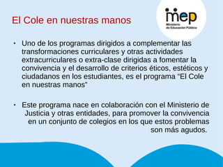 El Cole en nuestras manos Uno de los programas dirigidos a complementar las transformaciones curriculares y otras actividades extracurriculares o extra-clase dirigidas a fomentar la convivencia y el desarrollo de criterios éticos, estéticos y ciudadanos en los estudiantes, es el programa “El Cole en nuestras manos” Este programa nace en colaboración con el Ministerio de Justicia y otras entidades, para promover la convivencia en un conjunto de colegios en los que estos problemas son más agudos.  