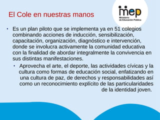 El Cole en nuestras manos Es un plan piloto que se implementa ya en 51 colegios combinando acciones de inducción, sensibilización, capacitación, organización, diagnóstico e intervención, donde se involucra activamente la comunidad educativa con la finalidad de abordar integralmente la convivencia en sus distintas manifestaciones. Aprovecha el arte, el deporte, las actividades cívicas y la cultura como formas de educación social, enfatizando en una cultura de paz, de derechos y responsabilidades así como un reconocimiento explícito de las particularidades de la identidad joven.  